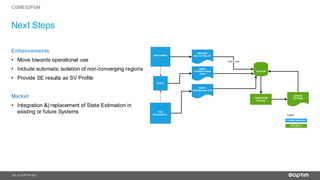 22
Next Steps
| © SOPTIM AG |
CGMES2PGM
Enhancements
• Move towards operational use
• Include automatic isolation of non-converging regions
• Provide SE results as SV Profile
Market
• Integration &| replacement of State Estimation in
existing or future Systems
 