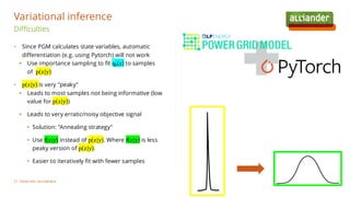 • Since PGM calculates state variables, automatic
differentiation (e.g. using Pytorch) will not work
▪ Use importance sampling to fit qθ(z) to samples
of p(z|y)
• p(z|y) is very "peaky"
▪ Leads to most samples not being informative (low
value for p(z|y))
▪ Leads to very erratic/noisy objective signal
• Solution: "Annealing strategy"
• Use f(z|y) instead of p(z|y). Where f(z|y) is less
peaky version of p(z|y).
• Easier to iteratively fit with fewer samples
Difficulties
Variational inference
Plaats hier uw voettekst
27
 