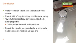 ▪ Photo validation shows that the calculation is
reliable
▪ Almost 50% of registered tap positions are wrong
▪ Powerful methodology: can be used to check
other properties
▪ Cable properties such as impedance
▪ Repeat the calculation periodically to accurately
model the entire medium voltage grid
Conclusion
35
 