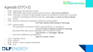 Agenda (UTC+2)
● 13:00 - Opening for the afternoon session
● 13:10 - CIM/CGMES data import using the generic branch - Udo Schmitz, SOPTIM AG
● 13:40 - Automatic correction of tap-changer positions at distribution transformers using state-
estimation and Bayesian Machine Learning - Jacco Heres and Gerrit van Tilburg, Alliander
● 14:10 - Coffee
● 14:40 - Keynote: Advanced computation options for power systems
- Prof. Peter Palensky, Delft University of Technology
● 15:10 - Lightning talks:
○ The asymmetric line feature in PGM, utilizing PGM for co-simulations
- Leo van Schooten, Eindhoven University of Technology
○ Boosting PGMs data science capabilities with the PGM-DS toolkit
- Jaap Schouten and Thijs Baaijen, Alliander
○ Fast linear loadflows for grid planning
- Jasper van Casteren, Tennet
● 15:30 - Highlights 24/25
● 15:50 - Closing
● 16:00 - Drinks + feature request whiteboard
● 17:00 - End
 