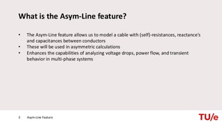 What is the Asym-Line feature?
• The Asym-Line feature allows us to model a cable with (self)-resistances, reactance's
and capacitances between conductors
• These will be used in asymmetric calculations
• Enhances the capabilities of analyzing voltage drops, power flow, and transient
behavior in multi-phase systems
Asym-Line Feature
3
 