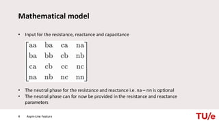 Mathematical model
• Input for the resistance, reactance and capacitance
• The neutral phase for the resistance and reactance i.e. na – nn is optional
• The neutral phase can for now be provided in the resistance and reactance
parameters
Asym-Line Feature
4
 