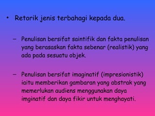 • Retorik jenis terbahagi kepada dua. 
– Penulisan bersifat saintifik dan fakta penulisan 
yang berasaskan fakta sebenar (realistik) yang 
ada pada sesuatu objek. 
– Penulisan bersifat imaginatif (impresionistik) 
iaitu memberikan gambaran yang abstrak yang 
memerlukan audiens menggunakan daya 
imginatif dan daya fikir untuk menghayati. 
 