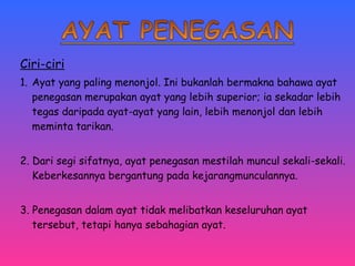 Ciri-ciri 
1. Ayat yang paling menonjol. Ini bukanlah bermakna bahawa ayat 
penegasan merupakan ayat yang lebih superior; ia sekadar lebih 
tegas daripada ayat-ayat yang lain, lebih menonjol dan lebih 
meminta tarikan. 
2. Dari segi sifatnya, ayat penegasan mestilah muncul sekali-sekali. 
Keberkesannya bergantung pada kejarangmunculannya. 
3. Penegasan dalam ayat tidak melibatkan keseluruhan ayat 
tersebut, tetapi hanya sebahagian ayat. 
 