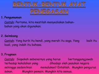 1.Pengumuman 
Contoh: Pertama, kita mestilah menyediakan bahan-bahan 
yang akan digunakan. 
2.Seimbang 
Contoh: Yang kurik itu kendi, yang merah itu saga. Yang baik itu 
budi, yang indah itu bahasa. 
3.Fragmen 
Contoh: Siapakah sebenarnya yang harus bertanggungjawab 
terhadap kekalahan yang dihadapi oleh pasukan negara 
sehingga sedemikian memalukan? Entahlah. Mungkin pengurus 
sukan. Mungkin pemain. Mungkin kita semua. 
 