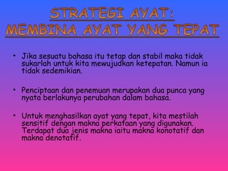 • Jika sesuatu bahasa itu tetap dan stabil maka tidak 
sukarlah untuk kita mewujudkan ketepatan. Namun ia 
tidak sedemikian. 
• Penciptaan dan penemuan merupakan dua punca yang 
nyata berlakunya perubahan dalam bahasa. 
• Untuk menghasilkan ayat yang tepat, kita mestilah 
sensitif dengan makna perkataan yang digunakan. 
Terdapat dua jenis makna iaitu makna konotatif dan 
makna denotatif. 
 