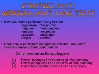 • Bezakan makna perkataan yang berikut : 
negarawan : ahli politik 
memakai : menggunakan 
rencana : rancangan 
wawasan : pandangan 
cergas : cerdas 
• Tidak semua perkataan mempunyai konotasi yang kuat. 
Sesetengahnya adalah agak neutral. 
Contoh ayat dalam Bahasa Inggeris. 
(1) Imran manages the records at the company. 
(2) Imran manipulates the records at the company. 
(3) Imran handles the records at the company. 
 