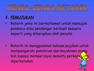 2. PEMUJUKAN 
• Retorik jenis ini bermatlamat untuk memujuk 
pembaca atau pendengar berbuat sesuatu 
seperti yang diharapkan oleh penulis. 
• Retorik ini menggunakan bahasa pujukan untuk 
mempengaruhi pemikiran dan keyakinan orang 
lain supaya mempercayai sesuatu perkara yang 
diperkatakan. 
 