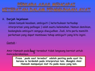 ii. Darjah kejelasan 
- dalam banyak keadaan, ambiguiti ( keterbukaan terhadap 
interpretasi yang pelbagai ) ialah suatu kelemahan. Namun demikian, 
kadangkala ambiguiti sengaja diwujudkan. Jadi, kita perlu memilih 
perkataan yang dapat membawa tahap ambiguiti yang kita ingini. 
Contoh : 
Amir Hamzah pada saat tersebut tidak langsung berniat untuk 
mencederakannya. 
Frasa ‘ pada saat tersebut’ adalah penting pada ayat itu 
kerana ia terdedah pada interpretasi lain. Mungkin Amir 
Hamzah mempunyai niat itu pada masa yang lain. 
 