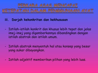 iii. Darjah kekonkritan dan kekhususan 
- Istilah-istilah konkrit dan khusus lebih tepat dan jelas 
imej-imej yang digambarkannya dibandingkan dengan 
istilah abstrak dan istilah umum. 
- Istilah abstrak menyentuh hal atau konsep yang besar 
yang sukar dibayangkan. 
- Istilah adjektif memberikan pilihan yang lebih luas. 
 