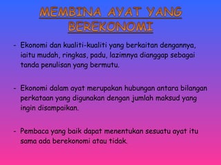 - Ekonomi dan kualiti-kualiti yang berkaitan dengannya, 
iaitu mudah, ringkas, padu, lazimnya dianggap sebagai 
tanda penulisan yang bermutu. 
- Ekonomi dalam ayat merupakan hubungan antara bilangan 
perkataan yang digunakan dengan jumlah maksud yang 
ingin disampaikan. 
- Pembaca yang baik dapat menentukan sesuatu ayat itu 
sama ada berekonomi atau tidak. 
 