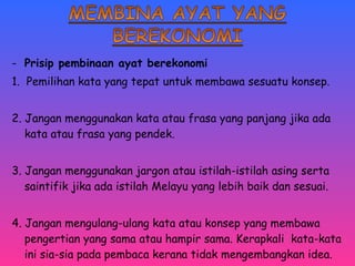 - Prisip pembinaan ayat berekonomi 
1. Pemilihan kata yang tepat untuk membawa sesuatu konsep. 
2. Jangan menggunakan kata atau frasa yang panjang jika ada 
kata atau frasa yang pendek. 
3. Jangan menggunakan jargon atau istilah-istilah asing serta 
saintifik jika ada istilah Melayu yang lebih baik dan sesuai. 
4. Jangan mengulang-ulang kata atau konsep yang membawa 
pengertian yang sama atau hampir sama. Kerapkali kata-kata 
ini sia-sia pada pembaca kerana tidak mengembangkan idea. 
 