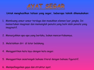 Untuk menghasilkan tulisan yang segar, beberapa teknik dikemukakan: 
1. Membuang unsur-unsur terduga dan masukkan elemen luar jangka. Ini 
memerlukan imaginasi dan memanglah penulis yang baik ialah penulis yang 
imaginatif. 
2. Menunjukkan apa-apa yang berlaku, bukan menceritakannya. 
3. Meletakkan diri di latar belakang. 
4. Menggantikan kata layu dengan kata segar. 
5. Menggantikan sesetengah bahasa literal dengan bahasa figuratif. 
6. Mempelbagaikan gaya dan struktur ayat. 
 