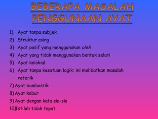 1) Ayat tanpa subjek 
2) Struktur asing 
3) Ayat pasif yang menggunakan oleh 
4) Ayat yang tidak menggunakan bentuk selari 
5) Ayat kolokial 
6) Ayat tanpa kesatuan logik: ini melibatkan masalah 
retorik 
7)Ayat bombastik 
8)Ayat kabur 
9)Ayat dengan kata sia-sia 
10)Istilah tidak tepat 
 