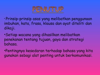• Prinsip-prinsip asas yang melibatkan penggunaan 
imbuhan, kata, frasa, klausa dan ayat diteliti dan 
dikaji. 
•Setiap wacana yang dihasilkan melibatkan 
penekanan tentang tujuan, gaya dan strategi 
bahasa. 
•Pentingnya kesedaran terhadap bahasa yang kita 
gunakan sebagi alat penting untuk berkomunikasi. 
 