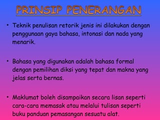 • Teknik penulisan retorik jenis ini dilakukan dengan 
penggunaan gaya bahasa, intonasi dan nada yang 
menarik. 
• Bahasa yang digunakan adalah bahasa formal 
dengan pemilihan diksi yang tepat dan makna yang 
jelas serta bernas. 
• Maklumat boleh disampaikan secara lisan seperti 
cara-cara memasak atau melalui tulisan seperti 
buku panduan pemasangan sesuatu alat. 
 