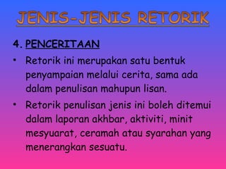 4. PENCERITAAN 
• Retorik ini merupakan satu bentuk 
penyampaian melalui cerita, sama ada 
dalam penulisan mahupun lisan. 
• Retorik penulisan jenis ini boleh ditemui 
dalam laporan akhbar, aktiviti, minit 
mesyuarat, ceramah atau syarahan yang 
menerangkan sesuatu. 
 