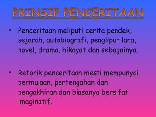 • Penceritaan meliputi cerita pendek, 
sejarah, autobiografi, penglipur lara, 
novel, drama, hikayat dan sebagainya. 
• Retorik penceritaan mesti mempunyai 
permulaan, pertengahan dan 
pengakhiran dan biasanya bersifat 
imaginatif. 
 