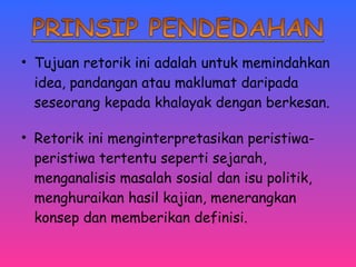 • Tujuan retorik ini adalah untuk memindahkan 
idea, pandangan atau maklumat daripada 
seseorang kepada khalayak dengan berkesan. 
• Retorik ini menginterpretasikan peristiwa-peristiwa 
tertentu seperti sejarah, 
menganalisis masalah sosial dan isu politik, 
menghuraikan hasil kajian, menerangkan 
konsep dan memberikan definisi. 
 