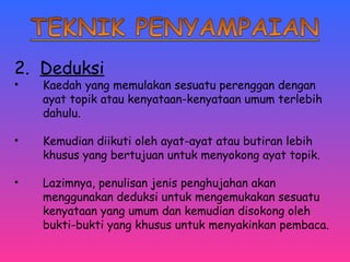 2. Deduksi 
• Kaedah yang memulakan sesuatu perenggan dengan 
ayat topik atau kenyataan-kenyataan umum terlebih 
dahulu. 
• Kemudian diikuti oleh ayat-ayat atau butiran lebih 
khusus yang bertujuan untuk menyokong ayat topik. 
• Lazimnya, penulisan jenis penghujahan akan 
menggunakan deduksi untuk mengemukakan sesuatu 
kenyataan yang umum dan kemudian disokong oleh 
bukti-bukti yang khusus untuk menyakinkan pembaca. 
 