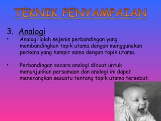 3. Analogi 
• Analogi ialah sejenis perbandingan yang 
membandingkan topik utama dengan menggunakan 
perkara yang hampir sama dengan topik utama. 
• Perbandingan secara analogi dibuat untuk 
menunjukkan persamaan dan analogi ini dapat 
menerangkan sesuatu tentang topik utama tersebut. 
 