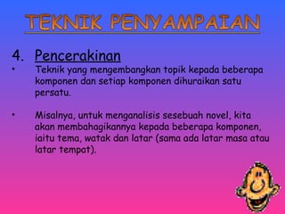 4. Pencerakinan 
• Teknik yang mengembangkan topik kepada beberapa 
komponen dan setiap komponen dihuraikan satu 
persatu. 
• Misalnya, untuk menganalisis sesebuah novel, kita 
akan membahagikannya kepada beberapa komponen, 
iaitu tema, watak dan latar (sama ada latar masa atau 
latar tempat). 
 