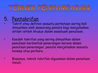 5. Pentakrifan 
• Takrif atau definisi sesuatu perkataan sering kali 
dimuatkan oleh seseorang penulis bagi menjelaskan 
istilah-istilah khusus dalam sesebuah penulisan. 
• Kaedah takrifan yang sering dimuatkan dalam 
penulisan berbentuk penerangan kerana dalam 
penulisan penerangan, penulis menjelaskan sesuatu 
konsep atau perkara. 
• Biasanya, teknik takrifan digunakan dalam penulisan 
ilmiah. 
 