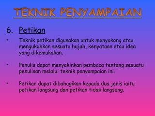 6. Petikan 
• Teknik petikan digunakan untuk menyokong atau 
mengukuhkan sesuatu hujah, kenyataan atau idea 
yang dikemukakan. 
• Penulis dapat menyakinkan pembaca tentang sesuatu 
penulisan melalui teknik penyampaian ini. 
• Petikan dapat dibahagikan kepada dua jenis iaitu 
petikan langsung dan petikan tidak langsung. 
 