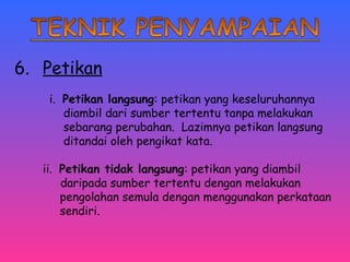 6. Petikan 
i. Petikan langsung: petikan yang keseluruhannya 
diambil dari sumber tertentu tanpa melakukan 
sebarang perubahan. Lazimnya petikan langsung 
ditandai oleh pengikat kata. 
ii. Petikan tidak langsung: petikan yang diambil 
daripada sumber tertentu dengan melakukan 
pengolahan semula dengan menggunakan perkataan 
sendiri. 
 