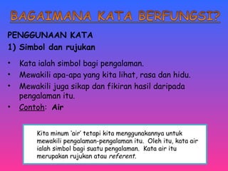 PENGGUNAAN KATA 
1) Simbol dan rujukan 
• Kata ialah simbol bagi pengalaman. 
• Mewakili apa-apa yang kita lihat, rasa dan hidu. 
• Mewakili juga sikap dan fikiran hasil daripada 
pengalaman itu. 
• Contoh: Air 
Kita minum ‘air’ tetapi kita menggunakannya untuk 
mewakili pengalaman-pengalaman itu. Oleh itu, kata air 
ialah simbol bagi suatu pengalaman. Kata air itu 
merupakan rujukan atau referent. 
 