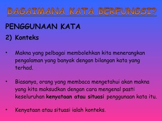 PENGGUNAAN KATA 
2) Konteks 
• Makna yang pelbagai membolehkan kita menerangkan 
pengalaman yang banyak dengan bilangan kata yang 
terhad. 
• Biasanya, orang yang membaca mengetahui akan makna 
yang kita maksudkan dengan cara mengenal pasti 
keseluruhan kenyataan atau situasi penggunaan kata itu. 
• Kenyataan atau situasi ialah konteks. 
 