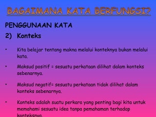 PENGGUNAAN KATA 
2) Konteks 
• Kita belajar tentang makna melalui konteknya bukan melalui 
kata. 
• Maksud positif = sesuatu perkataan dilihat dalam konteks 
sebenarnya. 
• Maksud negatif= sesuatu perkataan tidak dilihat dalam 
konteks sebenarnya. 
• Konteks adalah suatu perkara yang penting bagi kita untuk 
memahami sesuatu idea tanpa pemahaman terhadap 
konteksnya. 
 