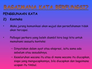 PENGGUNAAN KATA 
2) Konteks 
• Maka jurang komunikasi akan wujud dan persefahaman tidak 
akan tercapai. 
• Pelbagai perkara yang boleh diambil kira bagi kita untuk 
memahami sesuatu konteks: 
– Dinyatakan dalam ayat atau ekspresi, iaitu sama ada 
sebelum atau sesudahnya. 
– Keseluruhan wacana itu atau di mana wacana itu diucapkan, 
siapa yang mengucapkannya, bila diucapkan dan bagaimana 
ucapan itu timbul. 
 