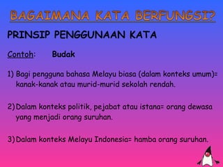 PRINSIP PENGGUNAAN KATA 
Contoh: Budak 
1) Bagi pengguna bahasa Melayu biasa (dalam konteks umum)= 
kanak-kanak atau murid-murid sekolah rendah. 
2)Dalam konteks politik, pejabat atau istana= orang dewasa 
yang menjadi orang suruhan. 
3)Dalam konteks Melayu Indonesia= hamba orang suruhan. 
. 
 