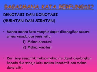 DENOTASI DAN KONOTASI 
(SURATAN DAN SIRATAN) 
• Makna-makna kata mungkin dapat dibahagikan secara 
umum kepada dua jenis iaitu: 
1) Makna denotasi 
2) Makna konotasi 
• Dari segi semantik makna-makna itu dapat digolongkan 
kepada dua sahaja iaitu makna konotatif dan makna 
denotatif. 
 