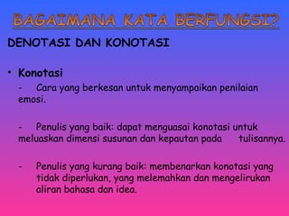 DENOTASI DAN KONOTASI 
• Konotasi 
- Cara yang berkesan untuk menyampaikan penilaian 
emosi. 
- Penulis yang baik: dapat menguasai konotasi untuk 
meluaskan dimensi susunan dan kepautan pada tulisannya. 
- Penulis yang kurang baik: membenarkan konotasi yang 
tidak diperlukan, yang melemahkan dan mengelirukan 
aliran bahasa dan idea. 
 