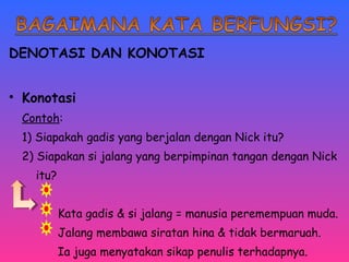 DENOTASI DAN KONOTASI 
• Konotasi 
Contoh: 
1) Siapakah gadis yang berjalan dengan Nick itu? 
2) Siapakan si jalang yang berpimpinan tangan dengan Nick 
itu? 
Kata gadis & si jalang = manusia peremempuan muda. 
Jalang membawa siratan hina & tidak bermaruah. 
Ia juga menyatakan sikap penulis terhadapnya. 
 