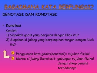 DENOTASI DAN KONOTASI 
• Konotasi 
Contoh: 
1) Siapakah gadis yang berjalan dengan Nick itu? 
2) Siapakan si jalang yang berpimpinan tangan dengan Nick 
itu? 
Penggunaan kata gadis (denotasi)= rujukan fizikal. 
Makna si jalang (konotasi)= gabungan rujukan fizikal 
dengan sikap penulis 
terhadapnya. 
 