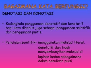 DENOTASI DAN KONOTASI 
• Kadangkala penggunaan denotatif dan konotatif 
bagi kata disebut juga sebagai penggunaan saintifik 
dan penggunaan puitis. 
• Penulisan saintifik= menggunakan maksud literal, 
denotatif dan tidak 
menyembunyikan maksud di 
lapisan kedua sebagaimana 
dalam penulisan puisi. 
 