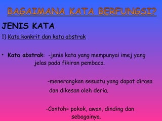 JENIS KATA 
1) Kata konkrit dan kata abstrak 
• Kata abstrak: -jenis kata yang mempunyai imej yang 
jelas pada fikiran pembaca. 
-menerangkan sesuatu yang dapat dirasa 
dan dikesan oleh deria. 
-Contoh= pokok, awan, dinding dan 
sebagainya. 
 