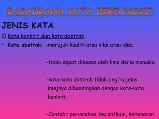 JENIS KATA 
1) Kata konkrit dan kata abstrak 
• Kata abstrak: -merujuk kualiti atau nilai atau idea. 
-tidak dapat dikesan oleh lima deria manusia. 
-kata-kata abstrak tidak begitu jelas 
imejnya dibandingkan dengan kata-kata 
konkrit. 
-Contoh= perumahan, kecantikan, kebenaran 
perpaduan dan sebagainya. 
 