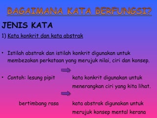 JENIS KATA 
1) Kata konkrit dan kata abstrak 
• Istilah abstrak dan istilah konkrit digunakan untuk 
membezakan perkataan yang merujuk nilai, ciri dan konsep. 
• Contoh: lesung pipit kata konkrit digunakan untuk 
menerangkan ciri yang kita lihat. 
bertimbang rasa kata abstrak digunakan untuk 
merujuk konsep mental kerana 
tidak mempunyai rujukan deria. 
 