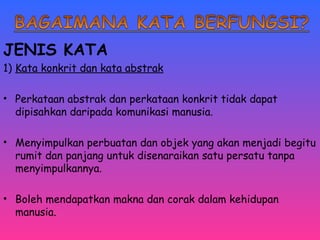 JENIS KATA 
1) Kata konkrit dan kata abstrak 
• Perkataan abstrak dan perkataan konkrit tidak dapat 
dipisahkan daripada komunikasi manusia. 
• Menyimpulkan perbuatan dan objek yang akan menjadi begitu 
rumit dan panjang untuk disenaraikan satu persatu tanpa 
menyimpulkannya. 
• Boleh mendapatkan makna dan corak dalam kehidupan 
manusia. 
 