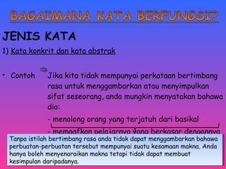 JENIS KATA 
1) Kata konkrit dan kata abstrak 
• Contoh Jika kita tidak mempunyai perkataan bertimbang 
rasa untuk menggambarkan atau menyimpulkan 
sifat seseorang, anda mungkin menyatakan bahawa 
dia: 
- menolong orang yang terjatuh dari basikal 
- memaafkan pelajarnya yang berkasar dengannya 
Tanpa istilah bertimbang rasa anda tidak dapat menggambarkan bahawa 
perbuatan-perbuatan tersebut mempunyai suatu kesamaan makna. Anda 
hanya boleh menyenaraikan makna tetapi tidak dapat membuat 
kesimpulan daripadanya. 
Tanpa istilah bertimbang rasa anda tidak dapat menggambarkan bahawa 
perbuatan-perbuatan tersebut mempunyai suatu kesamaan makna. Anda 
hanya boleh menyenaraikan makna tetapi tidak dapat membuat 
kesimpulan daripadanya. 
 