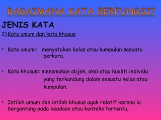 JENIS KATA 
2)Kata umum dan kata khusus 
• Kata umum= menyatakan kelas atau kumpulan sesuatu 
perkara. 
• Kata khusus= menamakan objek, aksi atau kualiti individu 
yang terkandung dalam sesuatu kelas atau 
kumpulan. 
• Istilah umum dan istilah khusus agak relatif kerana ia 
bergantung pada keadaan atau konteks tertentu. 
 