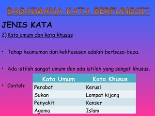JENIS KATA 
2)Kata umum dan kata khusus 
• Tahap keumuman dan kekhususan adalah berbeza-beza. 
• Ada istilah sangat umum dan ada istilah yang sangat khusus. 
• Contoh: 
Kata Umum Kata Khusus 
Perabot Kerusi 
Sukan Lompat kijang 
Penyakit Kanser 
Agama Islam 
 