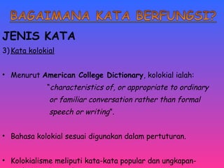 JENIS KATA 
3)Kata kolokial 
• Menurut American College Dictionary, kolokial ialah: 
“characteristics of, or appropriate to ordinary 
or familiar conversation rather than formal 
speech or writing”. 
• Bahasa kolokial sesuai digunakan dalam pertuturan. 
• Kolokialisme meliputi kata-kata popular dan ungkapan-ungkapan 
idiomatik. 
 