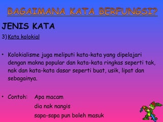 JENIS KATA 
3)Kata kolokial 
• Kolokialisme juga meliputi kata-kata yang dipelajari 
dengan makna popular dan kata-kata ringkas seperti tak, 
nak dan kata-kata dasar seperti buat, usik, lipat dan 
sebagainya. 
• Contoh: Apa macam 
dia nak nangis 
sapa-sapa pun boleh masuk 
 