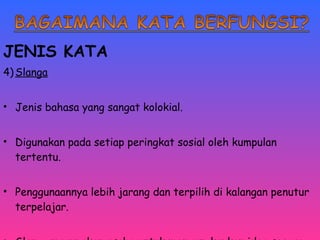JENIS KATA 
4)Slanga 
• Jenis bahasa yang sangat kolokial. 
• Digunakan pada setiap peringkat sosial oleh kumpulan 
tertentu. 
• Penggunaannya lebih jarang dan terpilih di kalangan penutur 
terpelajar. 
• Slanga merupakan usaha untuk mengungkapkan idea secara 
 