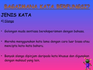 JENIS KATA 
4)Slanga 
• Golongan muda sentiasa bereksperismen dengan bahasa. 
• Mereka menggunakan kata lama dengan cara luar biasa atau 
mencipta kata-kata baharu. 
• Banyak slanga dipinjam daripada kata khusus dan digunakan 
dengan maksud yang lain. 
 